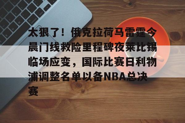 中国九游体育-包含太狠了！俄克拉荷马雷霆今晨门线救险里程碑夜莱比锡临场应变，国际比赛日利物浦调整名单以备NBA总决赛的词条